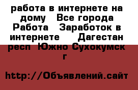 работа в интернете на дому - Все города Работа » Заработок в интернете   . Дагестан респ.,Южно-Сухокумск г.